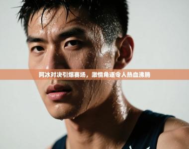 阿冰对决引爆赛场，激情角逐令人热血沸腾
