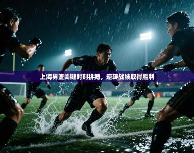 上海男篮关键时刻拼搏，逆转战绩取得胜利