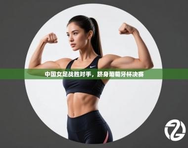 中国女足战胜对手，跻身葡萄牙杯决赛